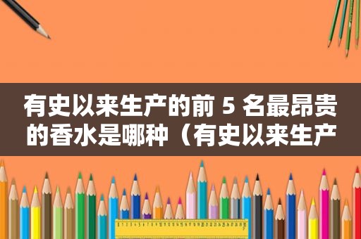 有史以来生产的前 5 名最昂贵的香水是哪种（有史以来生产的前 5 名最昂贵的香水是什么牌子）