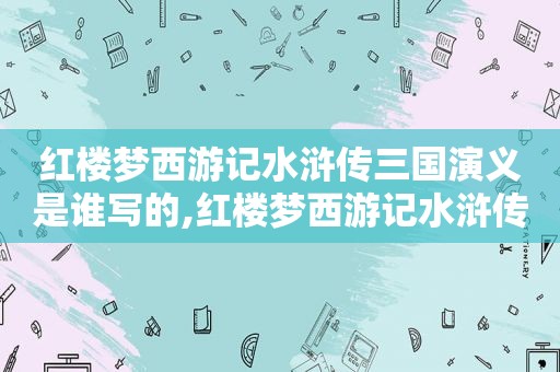 红楼梦西游记水浒传三国演义是谁写的,红楼梦西游记水浒传三国演义顺序