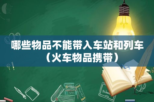 哪些物品不能带入车站和列车（火车物品携带）