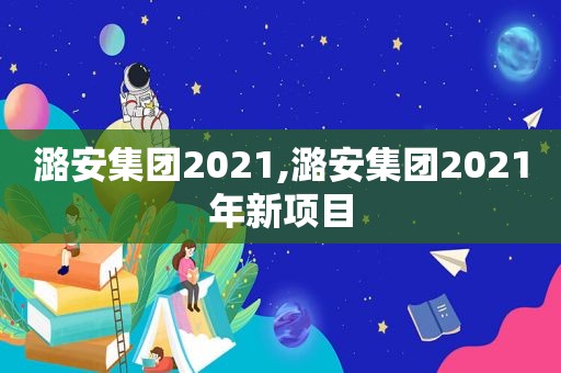 潞安集团2021,潞安集团2021年新项目