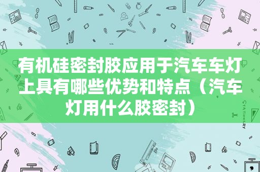 有机硅密封胶应用于汽车车灯上具有哪些优势和特点（汽车灯用什么胶密封）