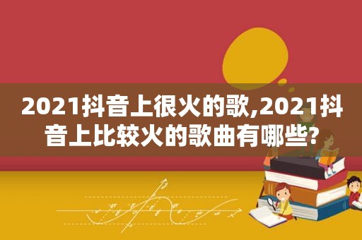 2021抖音上很火的歌,2021抖音上比较火的歌曲有哪些?