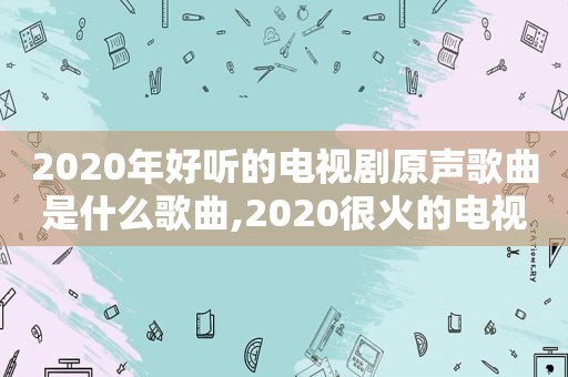 2020年好听的电视剧原声歌曲是什么歌曲,2020很火的电视剧歌曲