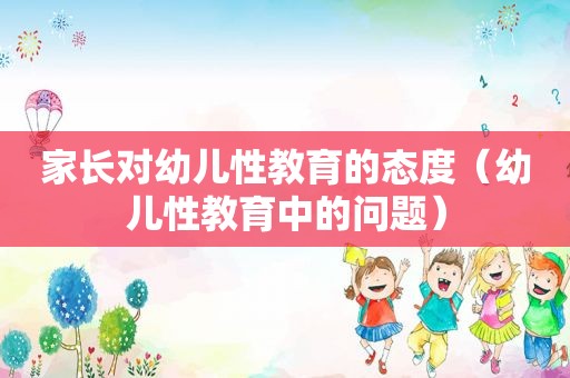 家长对幼儿性教育的态度（幼儿性教育中的问题）