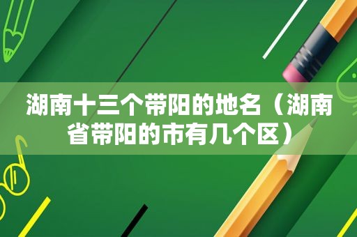 湖南十三个带阳的地名（湖南省带阳的市有几个区）