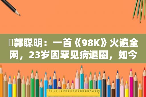 ​郭聪明：一首《98K》火遍全网，23岁因罕见病退圈，如今怎样了