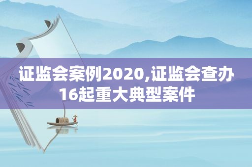 证监会案例2020,证监会查办16起重大典型案件