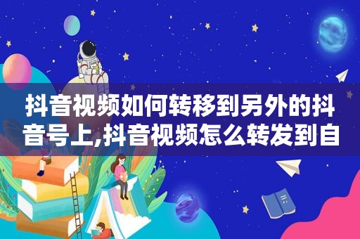 抖音视频如何转移到另外的抖音号上,抖音视频怎么转发到自己抖音号里