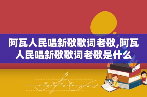 阿瓦人民唱新歌歌词老歌,阿瓦人民唱新歌歌词老歌是什么