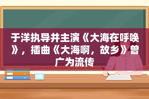 于洋执导并主演《大海在呼唤》，插曲《大海啊，故乡》曾广为流传