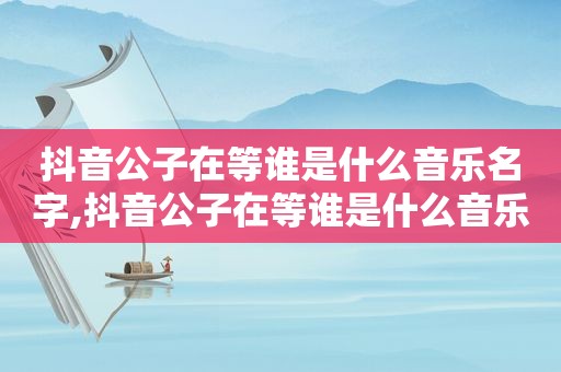 抖音公子在等谁是什么音乐名字,抖音公子在等谁是什么音乐的歌