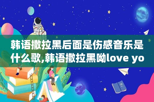 韩语撒拉黑后面是伤感音乐是什么歌,韩语撒拉黑呦love you什么意思?