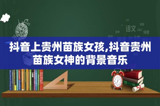 抖音上贵州苗族女孩,抖音贵州苗族女神的背景音乐