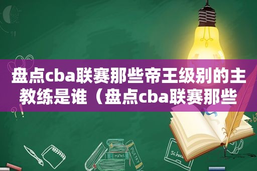 盘点cba联赛那些帝王级别的主教练是谁（盘点cba联赛那些帝王级别的主教练叫什么）