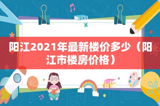 阳江2021年最新楼价多少（阳江市楼房价格）