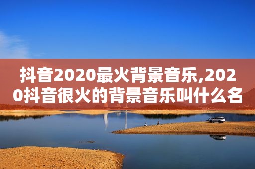 抖音2020最火背景音乐,2020抖音很火的背景音乐叫什么名字