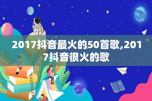 2017抖音最火的50首歌,2017抖音很火的歌