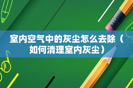 室内空气中的灰尘怎么去除（如何清理室内灰尘）