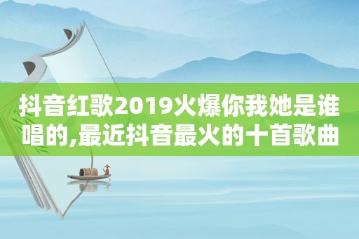 抖音红歌2019火爆你我她是谁唱的,最近抖音最火的十首歌曲我和你