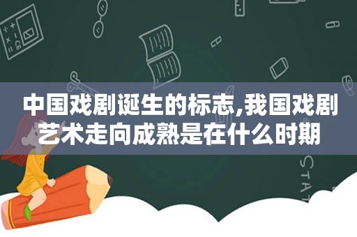 中国戏剧诞生的标志,我国戏剧艺术走向成熟是在什么时期