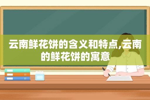 云南鲜花饼的含义和特点,云南的鲜花饼的寓意