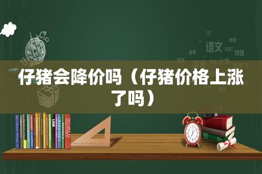 仔猪会降价吗（仔猪价格上涨了吗）