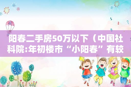 阳春二手房50万以下（中国社科院:年初楼市“小阳春”有较大的政策试探性成）