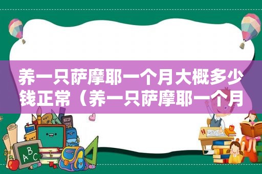 养一只萨摩耶一个月大概多少钱正常（养一只萨摩耶一个月大概要多少钱?）