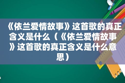 《依兰爱情故事》这首歌的真正含义是什么（《依兰爱情故事》这首歌的真正含义是什么意思）