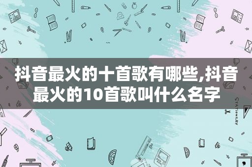 抖音最火的十首歌有哪些,抖音最火的10首歌叫什么名字