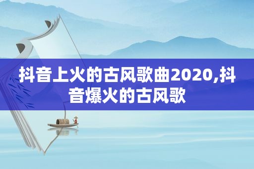 抖音上火的古风歌曲2020,抖音爆火的古风歌