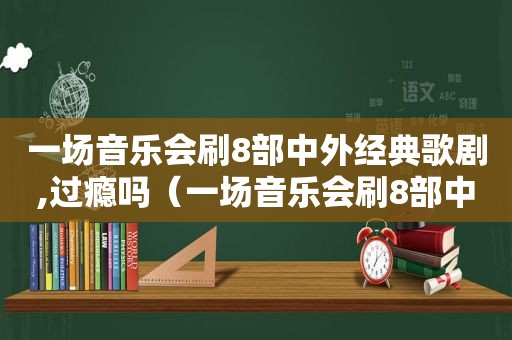 一场音乐会刷8部中外经典歌剧,过瘾吗（一场音乐会刷8部中外经典歌剧,过瘾是什么）