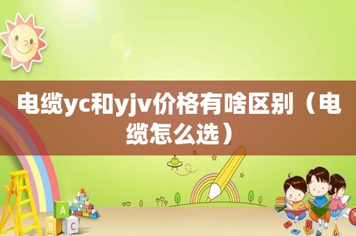 电缆yc和yjv价格有啥区别（电缆怎么选）