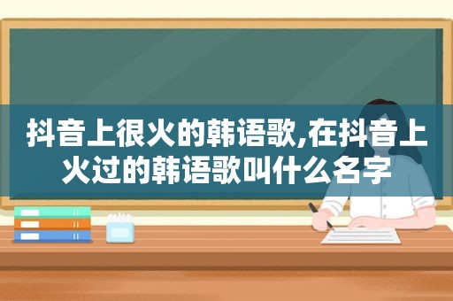 抖音上很火的韩语歌,在抖音上火过的韩语歌叫什么名字