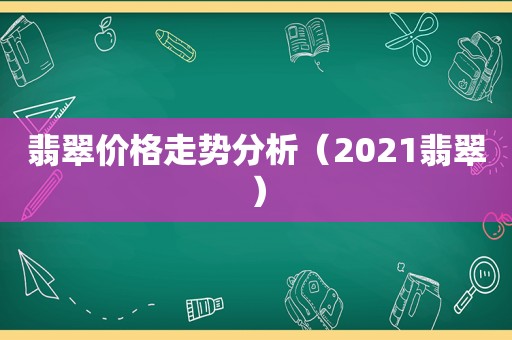 翡翠价格走势分析（2021翡翠）