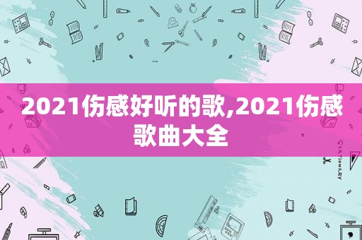 2021伤感好听的歌,2021伤感歌曲大全