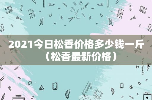 2021今日松香价格多少钱一斤（松香最新价格）