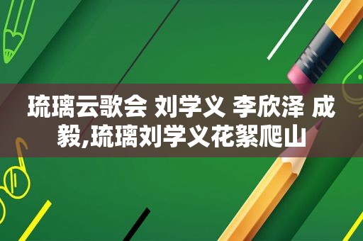 琉璃云歌会 刘学义 李欣泽 成毅,琉璃刘学义花絮爬山