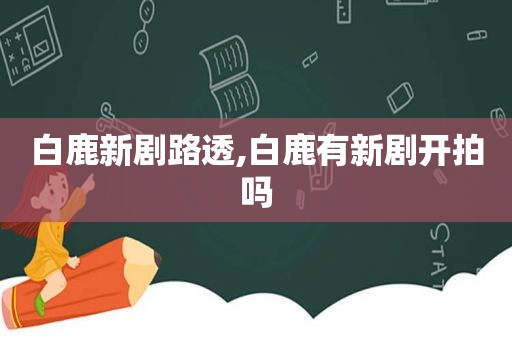 白鹿新剧路透,白鹿有新剧开拍吗