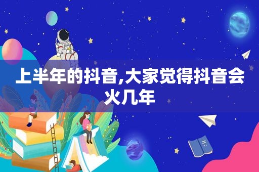 上半年的抖音,大家觉得抖音会火几年