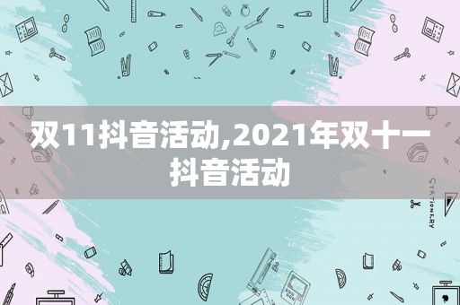 双11抖音活动,2021年双十一抖音活动