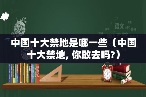 中国十大禁地是哪一些（中国十大禁地, 你敢去吗?）