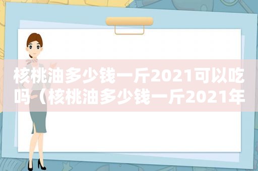 核桃油多少钱一斤2021可以吃吗（核桃油多少钱一斤2021年价格）