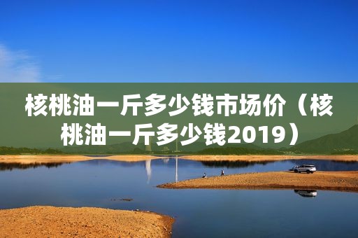 核桃油一斤多少钱市场价（核桃油一斤多少钱2019）