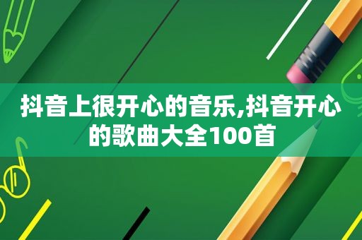 抖音上很开心的音乐,抖音开心的歌曲大全100首