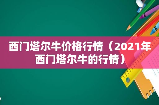 西门塔尔牛价格行情（2021年西门塔尔牛的行情）