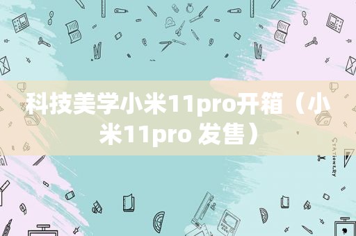 科技美学小米11pro开箱（小米11pro 发售）