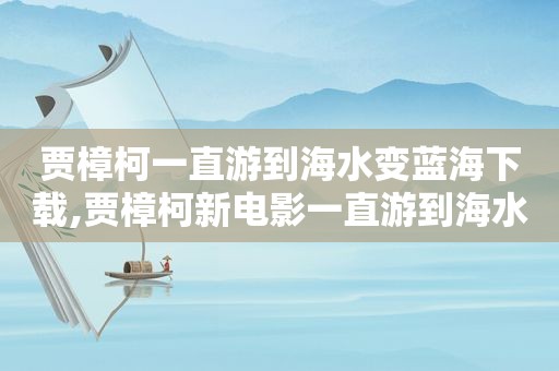 贾樟柯一直游到海水变蓝海下载,贾樟柯新电影一直游到海水变蓝