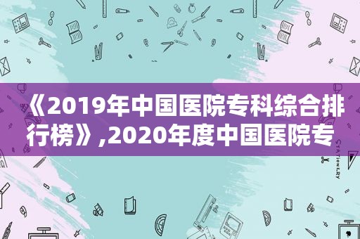 《2019年中国医院专科综合排行榜》,2020年度中国医院专科排行榜