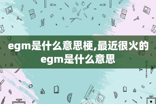 egm是什么意思梗,最近很火的egm是什么意思